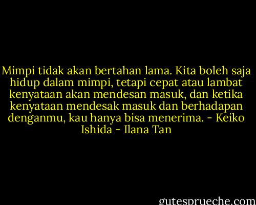 Mimpi tidak akan bertahan lama. Kita boleh saja hidup dalam mimpi, tetapi cepat atau lambat kenyataan akan mendesan masuk, dan ketika kenyataan mendesak masuk dan berhadapan denganmu, kau hanya bisa menerima. - Keiko Ishida - Ilana Tan