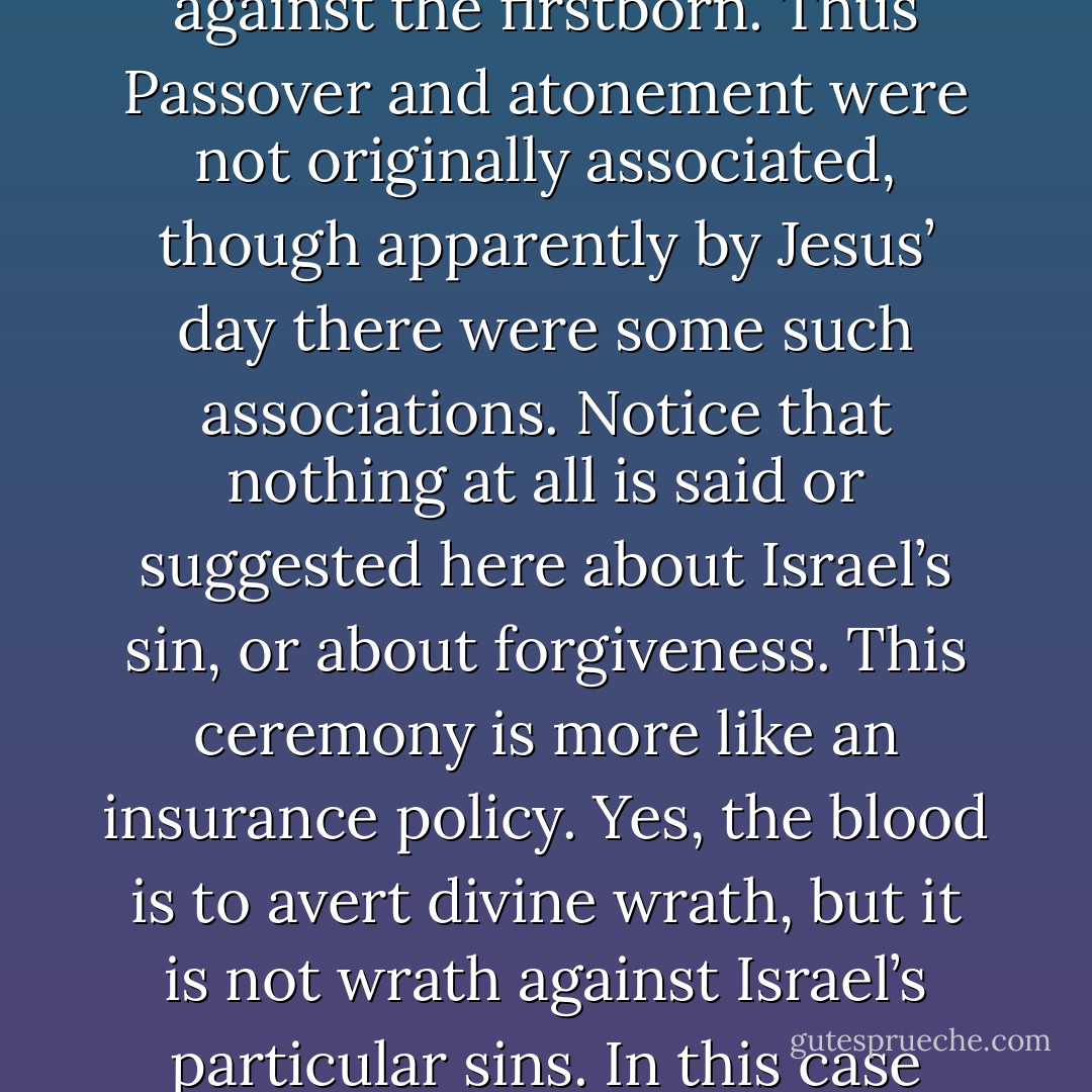 At this juncture it is important to say something about Exodus 12:7. This verse implies that we are dealing with a ritual that did not involve atoning for sin, but rather was a rite of protection for God’s people, a different though not unrelated matter. It involved a blood ritual to avoid God’s last blow against the firstborn. Thus Passover and atonement were not originally associated, though apparently by Jesus’ day there were some such associations. Notice that nothing at all is said or suggested here about Israel’s sin, or about forgiveness. This ceremony is more like an insurance policy. Yes, the blood is to avert divine wrath, but it is not wrath against Israel’s particular sins. In this case they simply happened to be too close to the danger zone, or in the line of fire. We must assume that this blood ritual arose before there even was a fully formed priesthood, for it is highly unusual to have such a ritual without any mention of involvement of priests. - Ben Witherington III