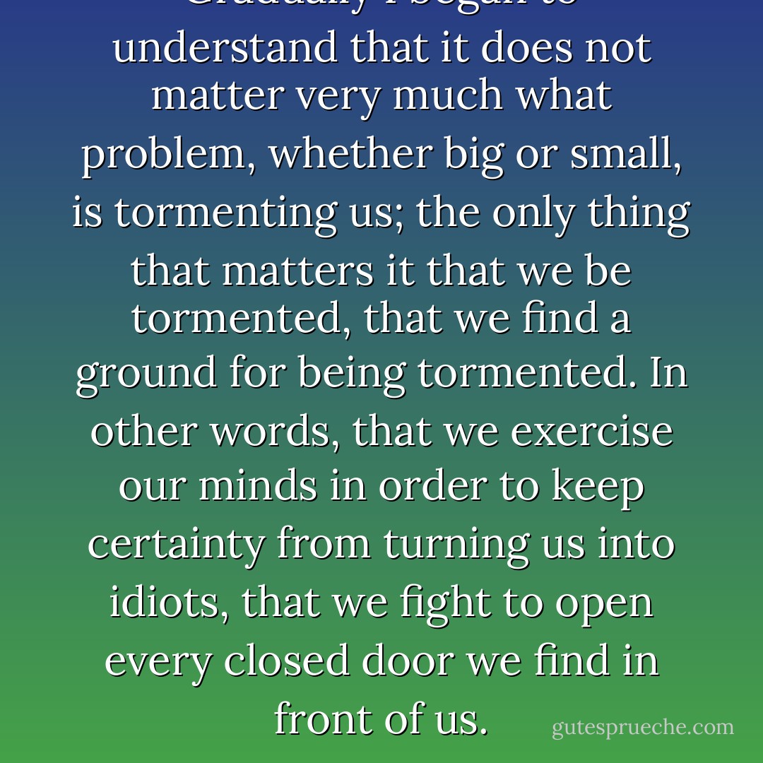 Gradually I began to understand that it does not matter very much what problem, whether big or small, is tormenting us; the only thing that matters it that we be tormented, that we find a ground for being tormented. In other words, that we exercise our minds in order to keep certainty from turning us into idiots, that we fight to open every closed door we find in front of us. - Nikos Kazantzakis