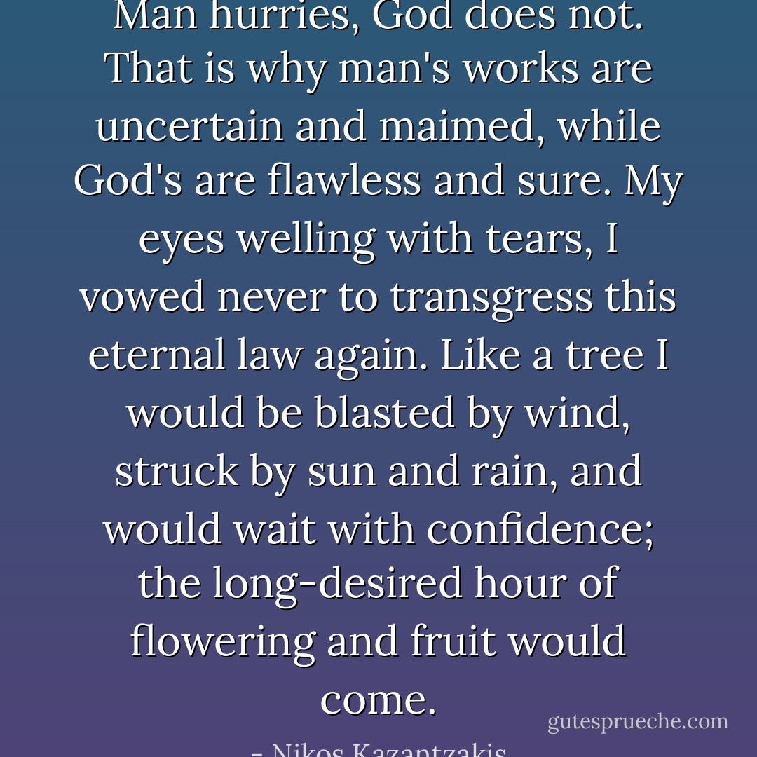Man hurries, God does not. That is why man's works are uncertain and maimed, while God's are flawless and sure. My eyes welling with tears, I vowed never to transgress this eternal law again. Like a tree I would be blasted by wind, struck by sun and rain, and would wait with confidence; the long-desired hour of flowering and fruit would come. - Nikos Kazantzakis