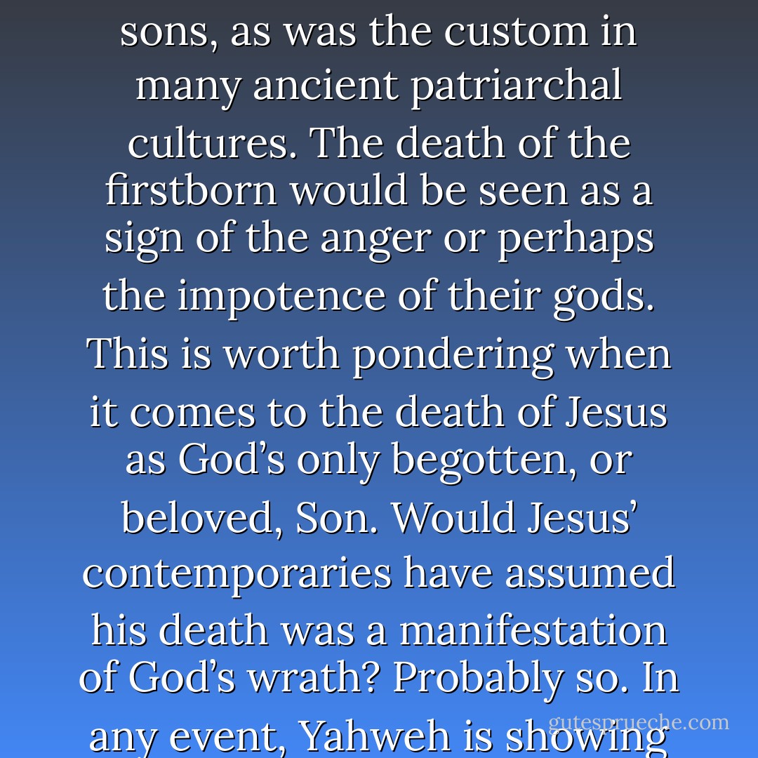 Verse 12 [of Ex. 12) tells us that the judgment of Yahweh is not only on the Egyptians but also on their deities. This is probably an allusion to the fact that Egyptians would often pray for the safety of their firstborn, particularly firstborn sons, as was the custom in many ancient patriarchal cultures. The death of the firstborn would be seen as a sign of the anger or perhaps the impotence of their gods. This is worth pondering when it comes to the death of Jesus as God’s only begotten, or beloved, Son. Would Jesus’ contemporaries have assumed his death was a manifestation of God’s wrath? Probably so. In any event, Yahweh is showing his superiority over the spirits behind the pagan deities, and thus we should not overlook the supernatural struggle that is implied to be behind the contest of wills between Moses and Pharaoh. - Ben Witherington III