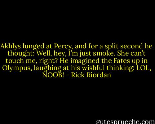 Akhlys lunged at Percy, and for a split second he thought: Well, hey, I’m just smoke. She can’t touch me, right?<br />He imagined the Fates up in Olympus, laughing at his wishful thinking: LOL, NOOB! - Rick Riordan