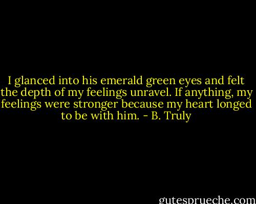 I glanced into his emerald green eyes and felt the depth of my feelings unravel. If anything, my feelings were stronger because my heart longed to be with him. - B. Truly