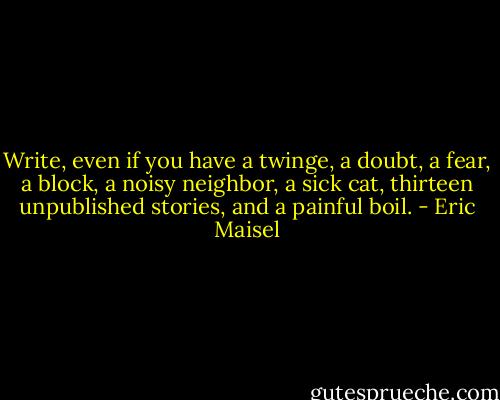 Write, even if you have a twinge, a doubt, a fear, a block, a noisy neighbor, a sick cat, thirteen unpublished stories, and a painful boil. - Eric Maisel
