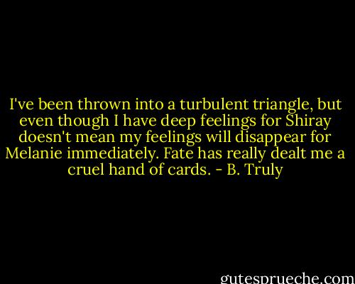I've been thrown into a turbulent triangle, but even though I have deep feelings for Shiray doesn't mean my feelings will disappear for Melanie immediately. Fate has really dealt me a cruel hand of cards. - B. Truly