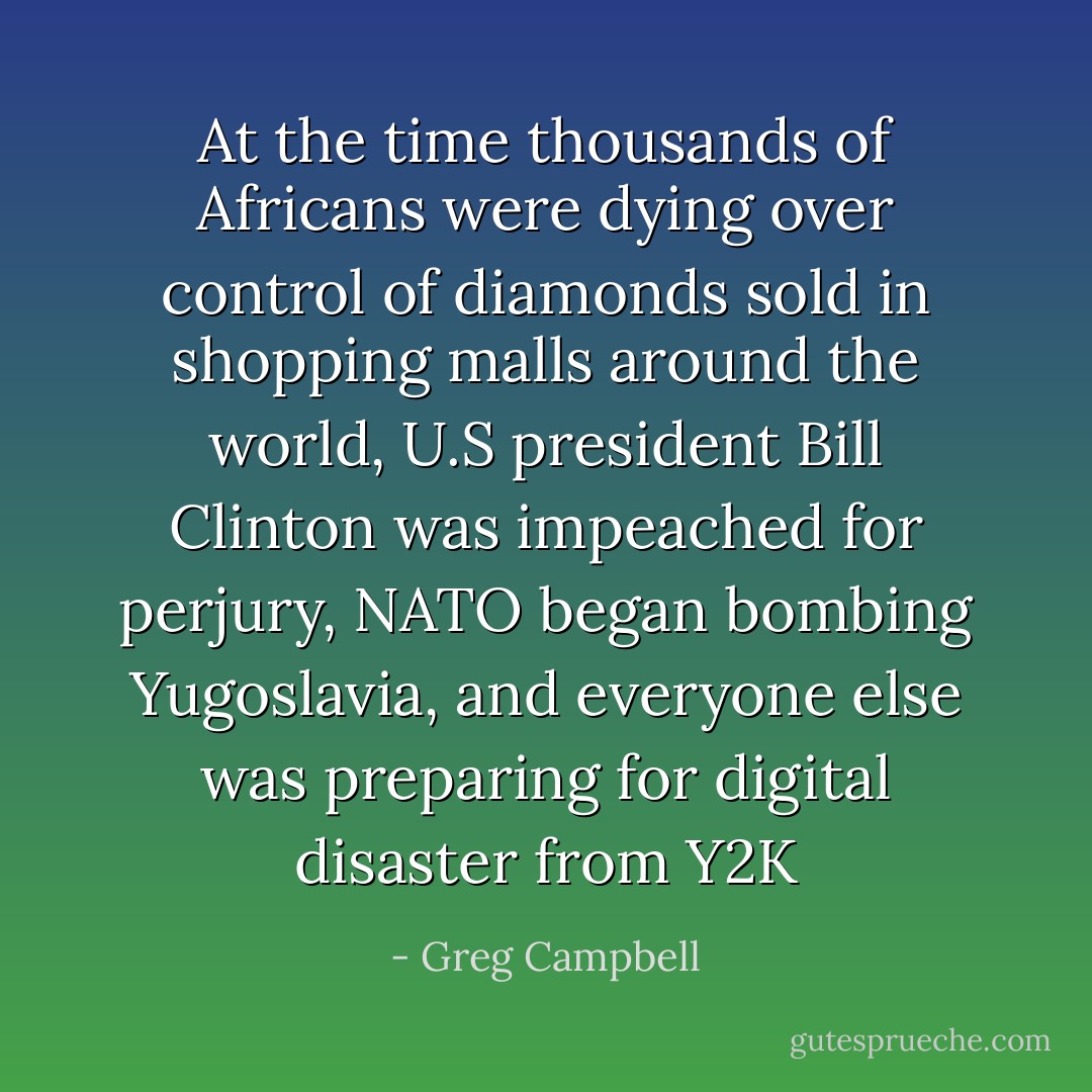 At the time thousands of Africans were dying over control of diamonds sold in shopping malls around the world, U.S president Bill Clinton was impeached for perjury, NATO began bombing Yugoslavia, and everyone else was preparing for digital disaster from Y2K - Greg Campbell