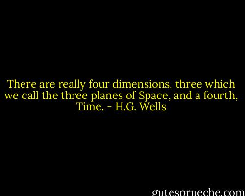 There are really four dimensions, three which we call the three planes of Space, and a fourth, Time. - H.G. Wells
