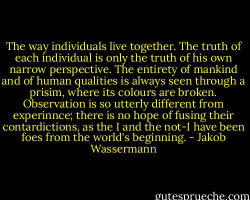 The way individuals live together. The truth of each individual is only the truth of his own narrow perspective. The entirety of mankind and of human qualities is always seen through a prisim, where its colours are broken. Observation is so utterly different from experinnce; there is no hope of fusing their contardictions, as the I and the not-I have been foes from the world's beginning. - Jakob Wassermann