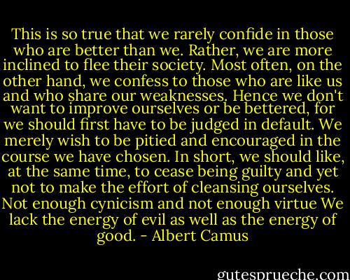 This is so true that we rarely confide in those who are better than we. Rather, we are more inclined to flee their society. Most often, on the other hand, we confess to those who are like us and who share our weaknesses. Hence we don't want to improve ourselves or be bettered, for we should first have to be judged in default. We merely wish to be pitied and encouraged in the course we have chosen. In short, we should like, at the same time, to cease being guilty and yet not to make the effort of cleansing ourselves. Not enough cynicism and not enough virtue We lack the energy of evil as well as the energy of good. - Albert Camus