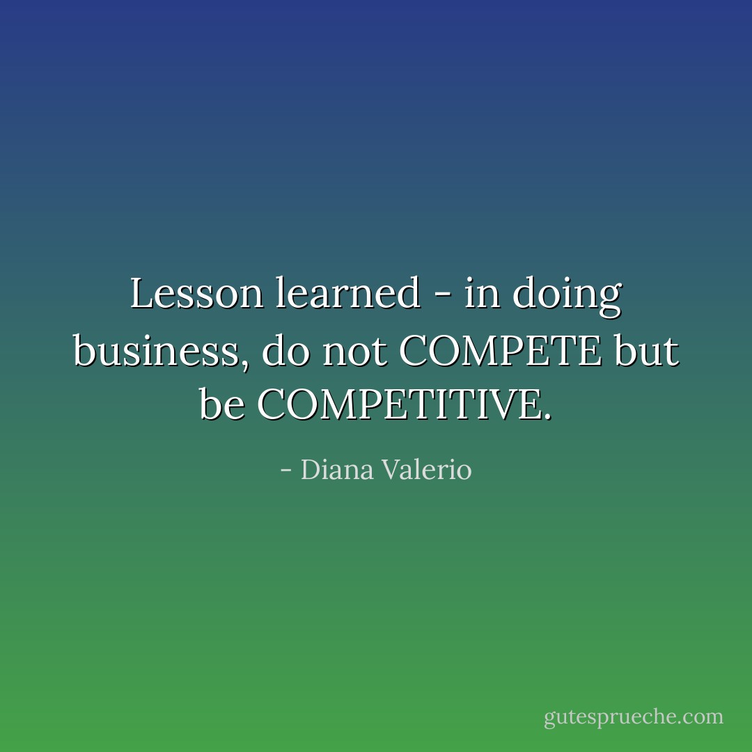 Lesson learned - in doing business, do not COMPETE but be COMPETITIVE. - Diana Valerio