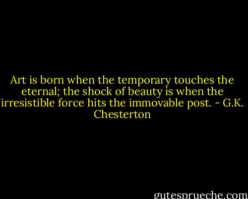 Art is born when the temporary touches the eternal; the shock of beauty is when the irresistible force hits the immovable post. - G.K. Chesterton