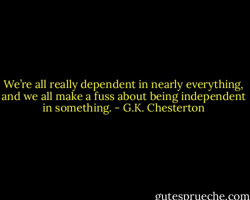We’re all really dependent in nearly everything, and we all make a fuss about being independent in something. - G.K. Chesterton