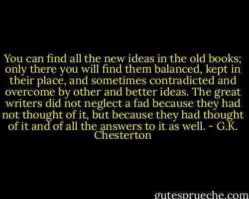 You can find all the new ideas in the old books; only there you will find them balanced, kept in their place, and sometimes contradicted and overcome by other and better ideas. The great writers did not neglect a fad because they had not thought of it, but because they had thought of it and of all the answers to it as well. - G.K. Chesterton