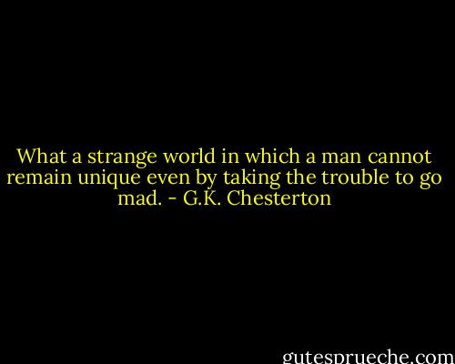What a strange world in which a man cannot remain unique even by taking the trouble to go mad. - G.K. Chesterton