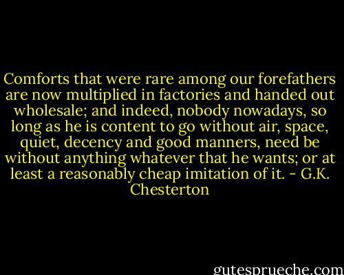 Comforts that were rare among our forefathers are now multiplied in factories and handed out wholesale; and indeed, nobody nowadays, so long as he is content to go without air, space, quiet, decency and good manners, need be without anything whatever that he wants; or at least a reasonably cheap imitation of it. - G.K. Chesterton