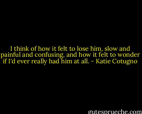 I think of how it felt to lose him, slow and painful and confusing, and how it felt to wonder if I'd ever really had him at all. - Katie Cotugno