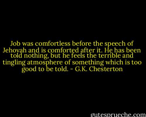 Job was comfortless before the speech of Jehovah and is comforted after it. He has been told nothing, but he feels the terrible and tingling atmosphere of something which is too good to be told. - G.K. Chesterton