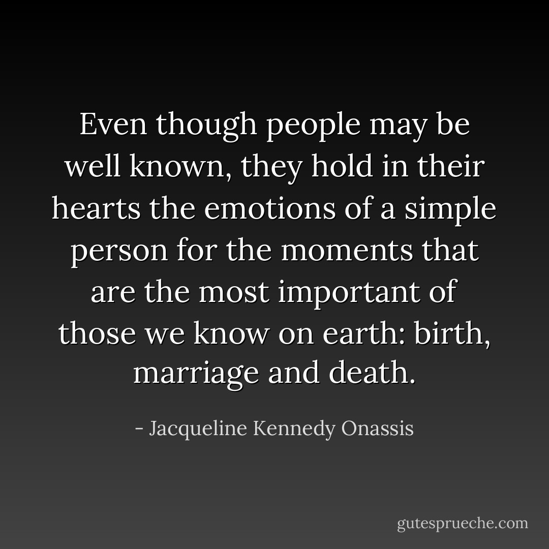 Even though people may be well known, they hold in their hearts the emotions of a simple person for the moments that are the most important of those we know on earth: birth, marriage and death. - Jacqueline Kennedy Onassis