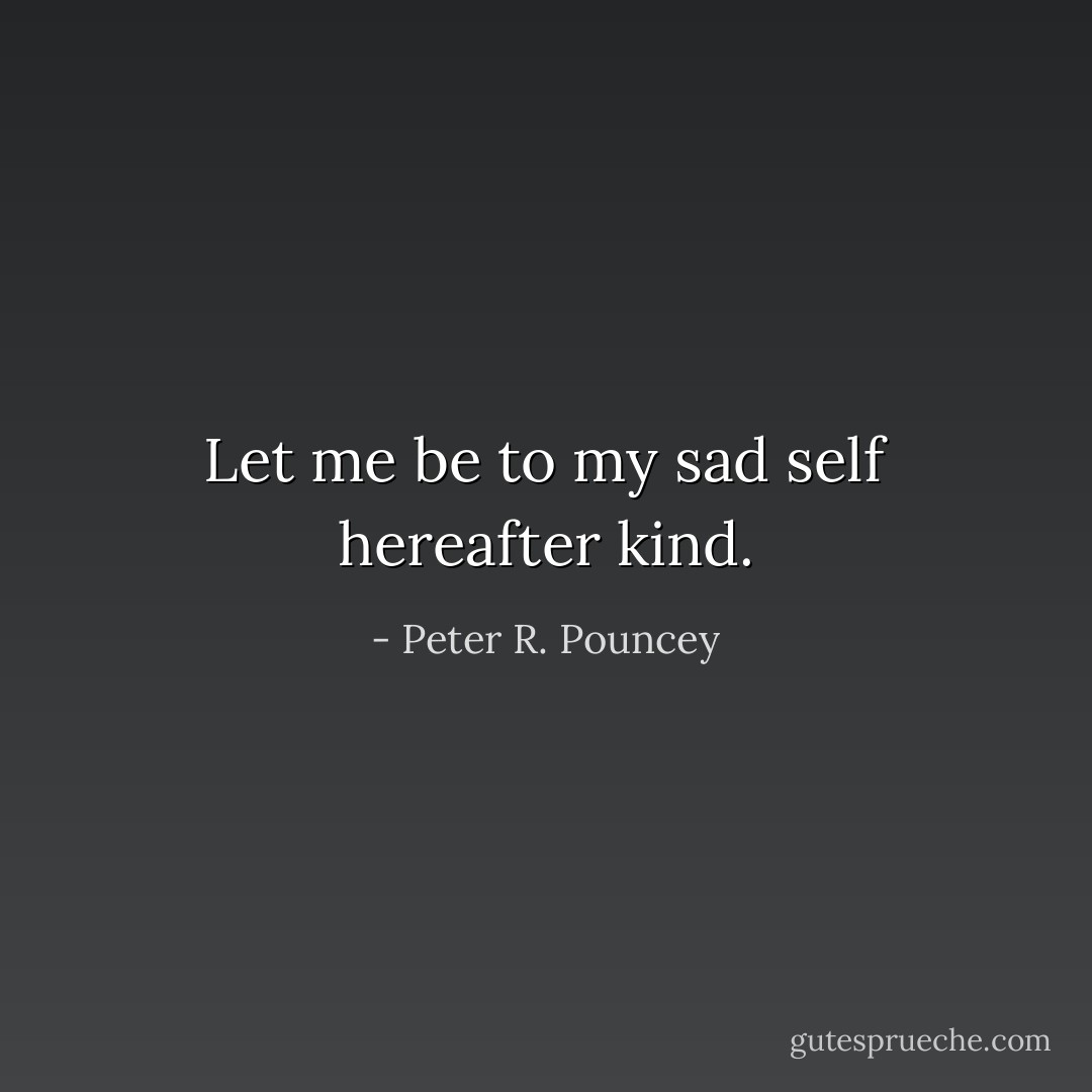 Let me be to my sad self hereafter kind. - Peter R. Pouncey