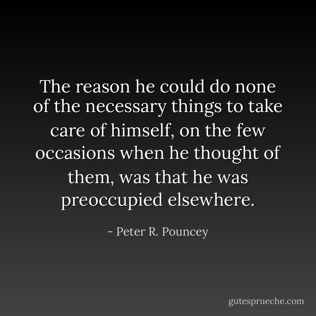 The reason he could do none of the necessary things to take care of himself, on the few occasions when he thought of them, was that he was preoccupied elsewhere. - Peter R. Pouncey