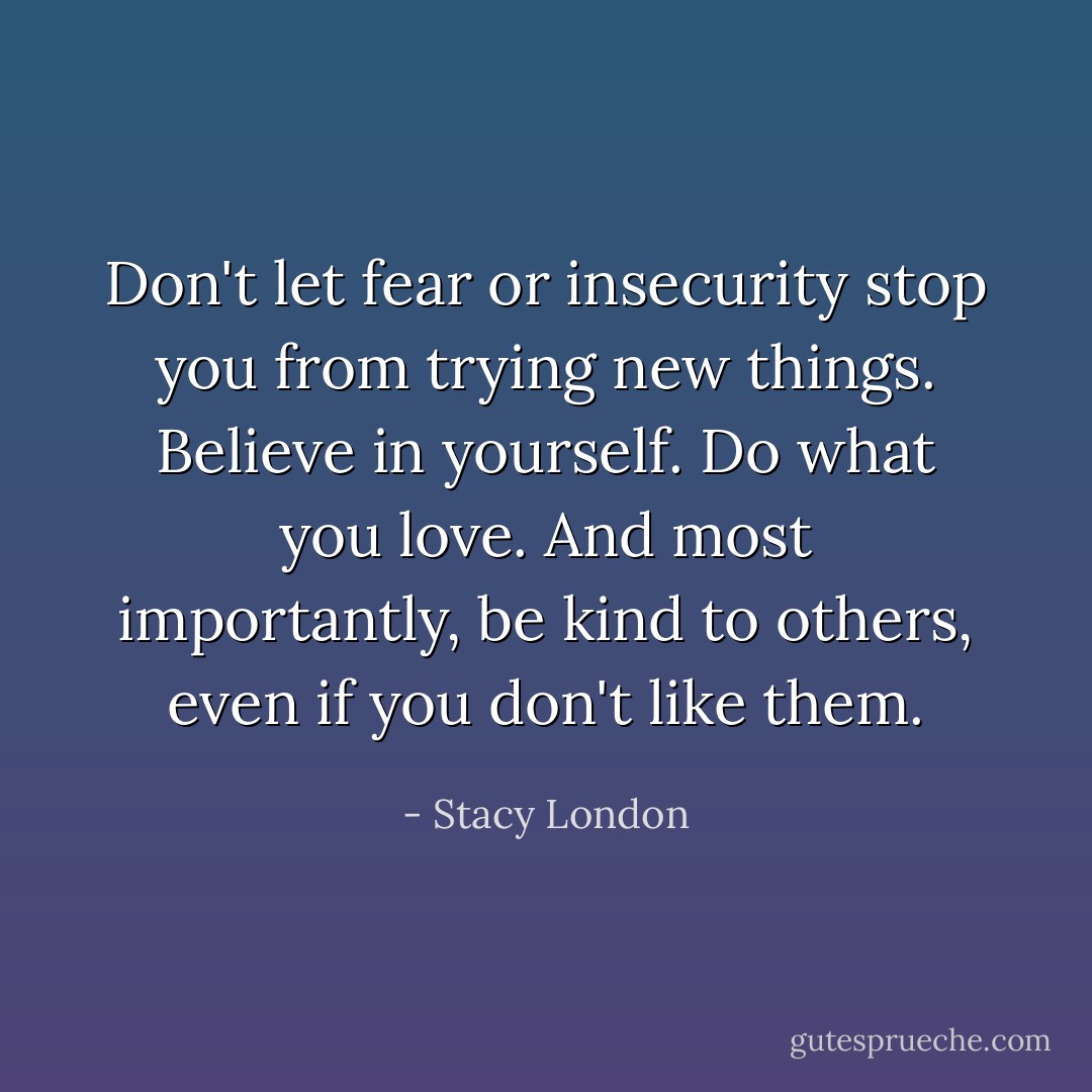 Don't let fear or insecurity stop you from trying new things. Believe in yourself. Do what you love. And most importantly, be kind to others, even if you don't like them. - Stacy London