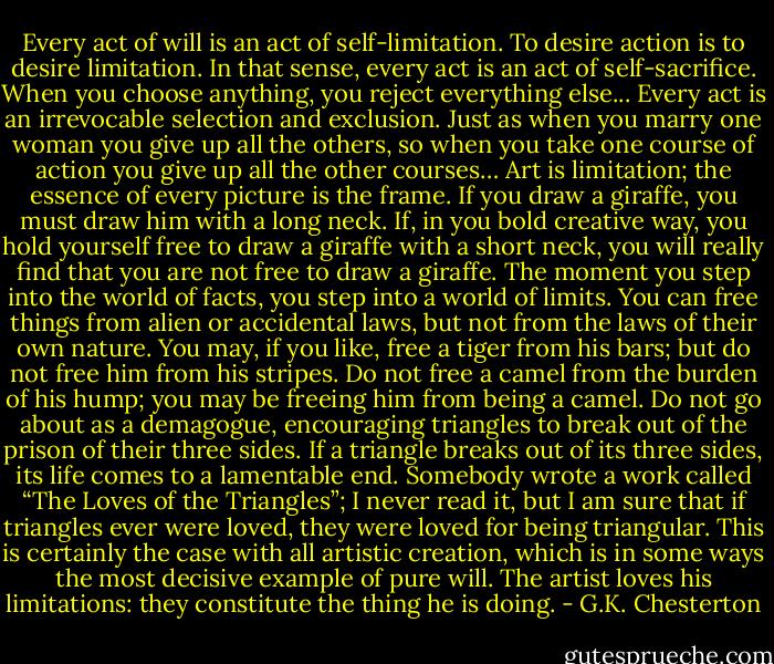 Every act of will is an act of self-limitation. To desire action is to desire limitation. In that sense, every act is an act of self-sacrifice. When you choose anything, you reject everything else... Every act is an irrevocable selection and exclusion. Just as when you marry one woman you give up all the others, so when you take one course of action you give up all the other courses… Art is limitation; the essence of every picture is the frame. If you draw a giraffe, you must draw him with a long neck. If, in you bold creative way, you hold yourself free to draw a giraffe with a short neck, you will really find that you are not free to draw a giraffe. The moment you step into the world of facts, you step into a world of limits. You can free things from alien or accidental laws, but not from the laws of their own nature. You may, if you like, free a tiger from his bars; but do not free him from his stripes. Do not free a camel from the burden of his hump; you may be freeing him from being a camel. Do not go about as a demagogue, encouraging triangles to break out of the prison of their three sides. If a triangle breaks out of its three sides, its life comes to a lamentable end. Somebody wrote a work called “The Loves of the Triangles”; I never read it, but I am sure that if triangles ever were loved, they were loved for being triangular. This is certainly the case with all artistic creation, which is in some ways the most decisive example of pure will. The artist loves his limitations: they constitute the thing he is doing. - G.K. Chesterton
