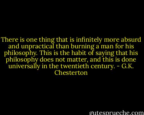 There is one thing that is infinitely more absurd and unpractical than burning a man for his philosophy. This is the habit of saying that his philosophy does not matter, and this is done universally in the twentieth century. - G.K. Chesterton