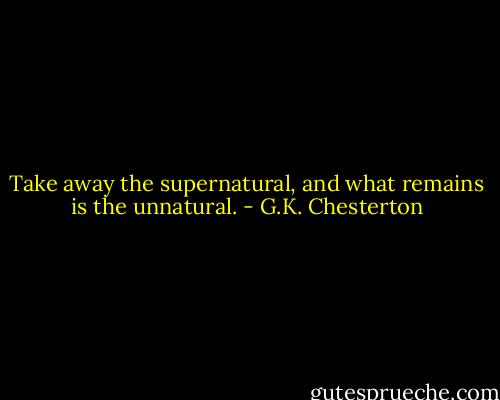 Take away the supernatural, and what remains is the unnatural. - G.K. Chesterton