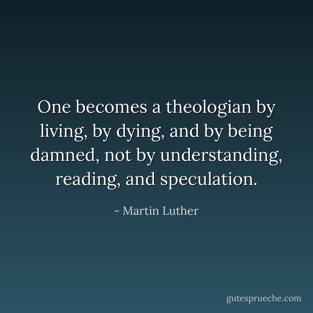 One becomes a theologian by living, by dying, and by being damned, not by understanding, reading, and speculation. - Martin Luther