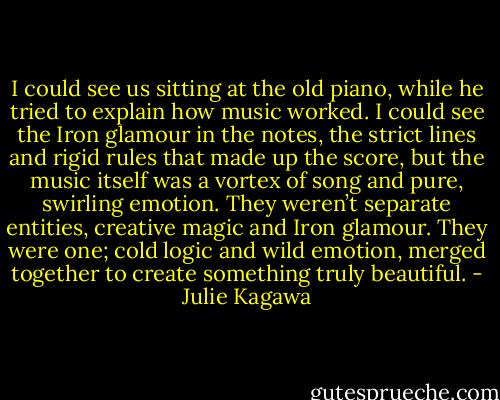 I could see us sitting at the old piano, while he tried to explain how music worked. I could see the Iron glamour in the notes, the strict lines and rigid rules that made up the score, but the music itself was a vortex of song and pure, swirling emotion. They weren’t separate entities, creative magic and Iron glamour. They were one; cold logic and wild emotion, merged together to create something truly beautiful. - Julie Kagawa