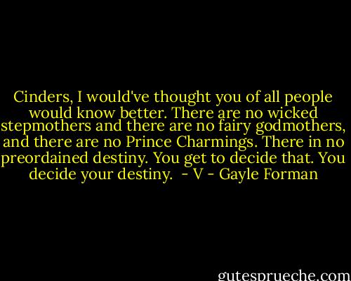 Cinders, I would've thought you of all people would know better. There are no wicked stepmothers and there are no fairy godmothers, and there are no Prince Charmings. There in no preordained destiny. You get to decide that. You decide your destiny. <br />- V - Gayle Forman