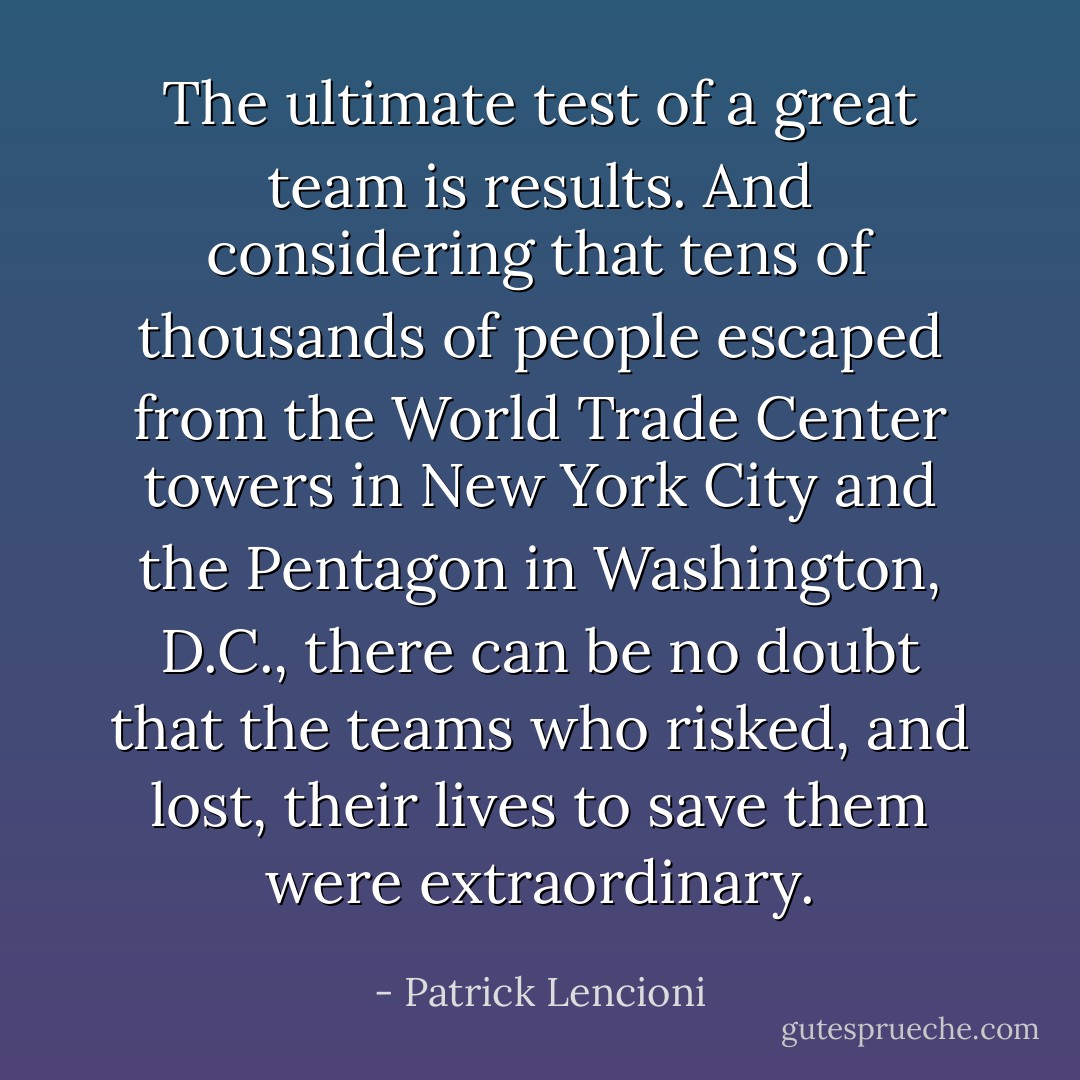 The ultimate test of a great team is results. And considering that tens of thousands of people escaped from the World Trade Center towers in New York City and the Pentagon in Washington, D.C., there can be no doubt that the teams who risked, and lost, their lives to save them were extraordinary. - Patrick Lencioni
