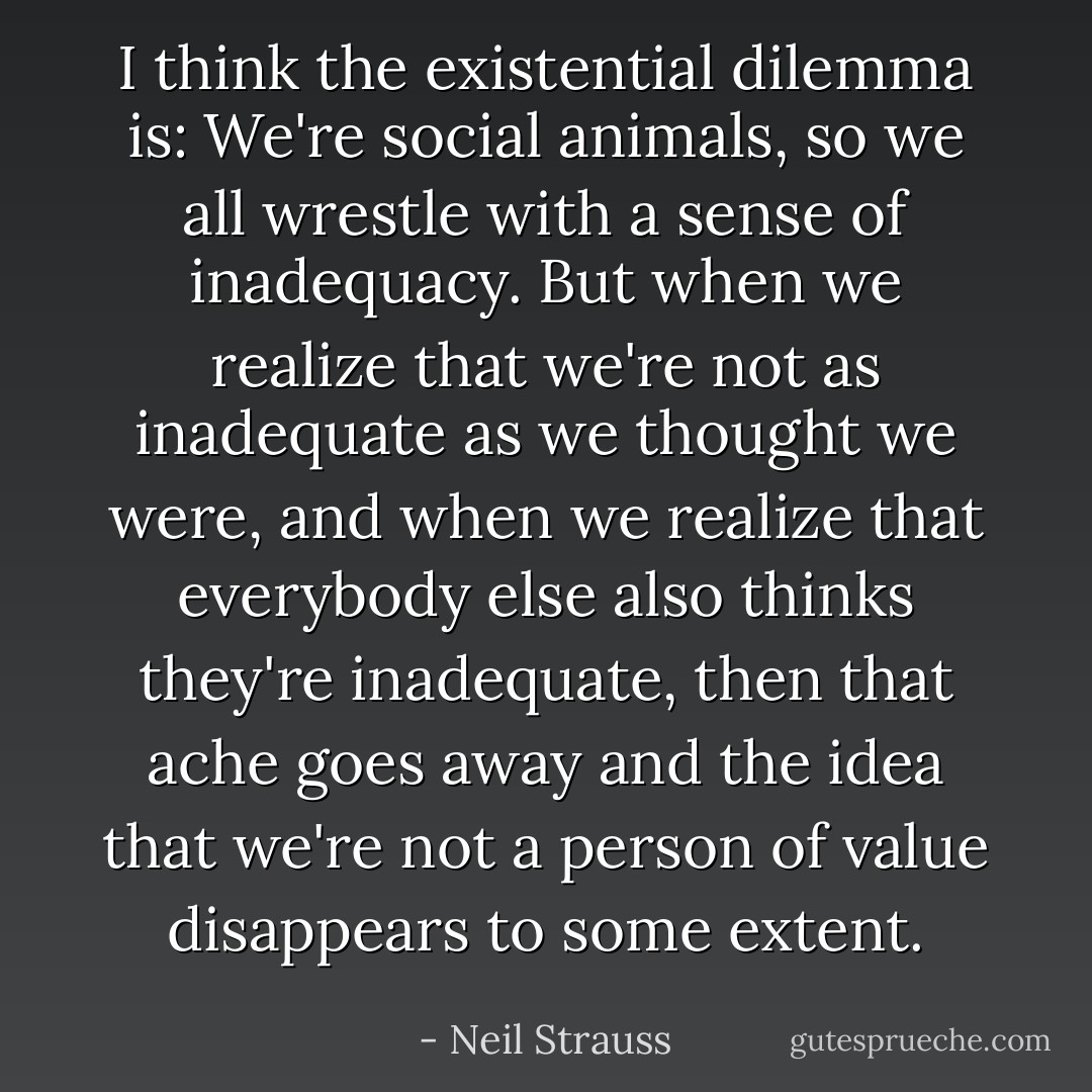 I think the existential dilemma is: We're social animals, so we all wrestle with a sense of inadequacy. But when we realize that we're not as inadequate as we thought we were, and when we realize that everybody else also thinks they're inadequate, then that ache goes away and the idea that we're not a person of value disappears to some extent. - Neil Strauss