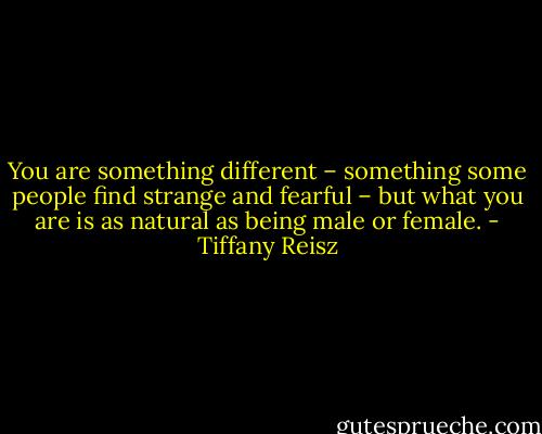 You are something different – something some people find strange and fearful – but what you are is as natural as being male or female. - Tiffany Reisz
