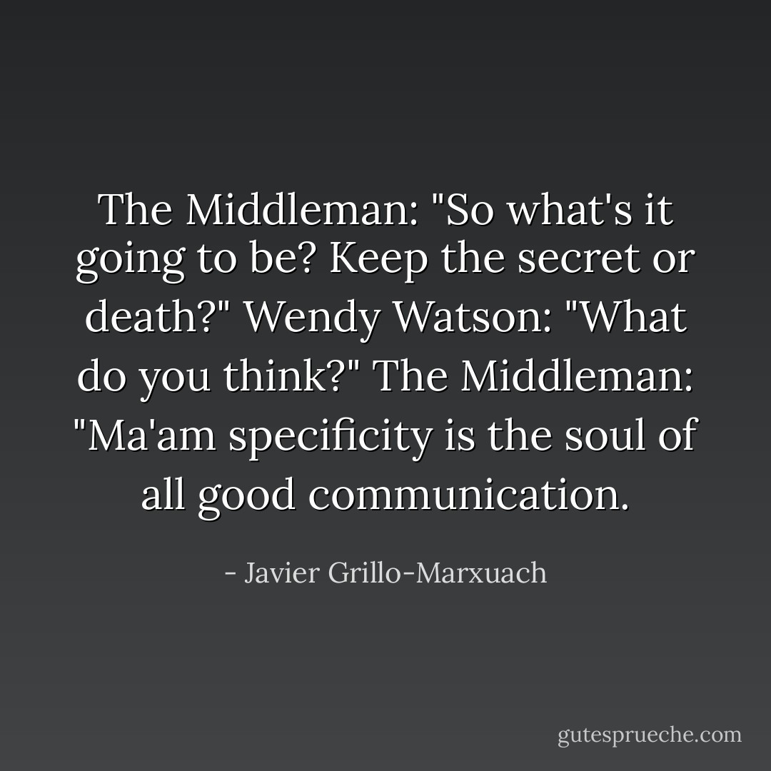 The Middleman: "So what's it going to be? Keep the secret or death?"<br />Wendy Watson: "What do you think?"<br />The Middleman: "Ma'am specificity is the soul of all good communication. - Javier Grillo-Marxuach