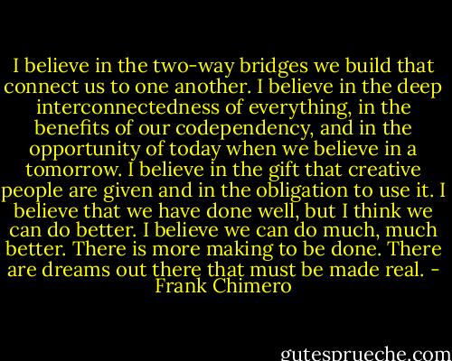 I believe in the two-way bridges we build that connect us to one another. I believe in the deep interconnectedness of everything, in the benefits of our codependency, and in the opportunity of today when we believe in a tomorrow. I believe in the gift that creative people are given and in the obligation to use it. I believe that we have done well, but I think we can do better. I believe we can do much, much better. There is more making to be done. There are dreams out there that must be made real. - Frank Chimero