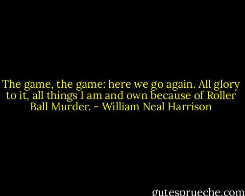 The game, the game: here we go again. All glory to it, all things I am and own because of Roller Ball Murder. - William Neal Harrison