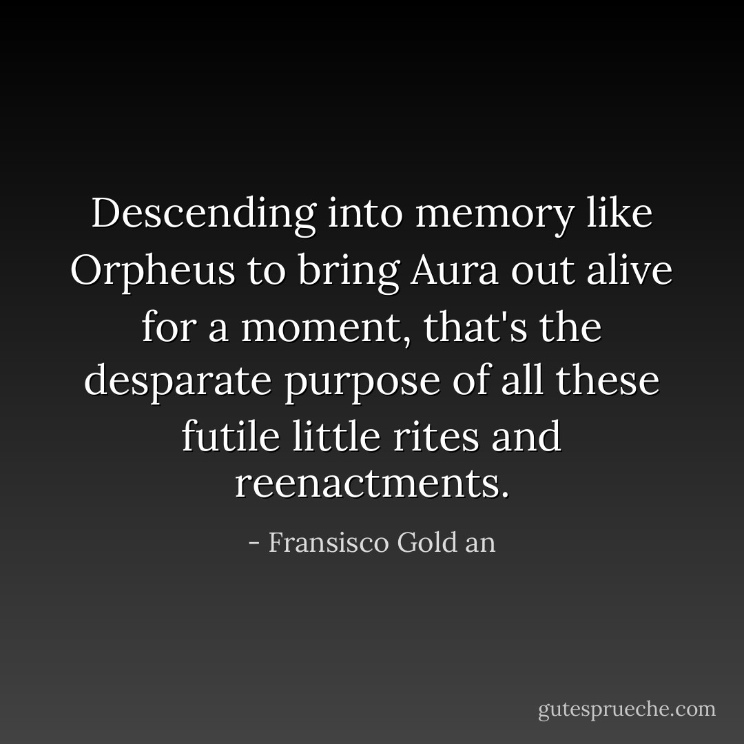 Descending into memory like Orpheus to bring Aura out alive for a moment, that's the desparate purpose of all these futile little rites and reenactments. - Fransisco Gold an
