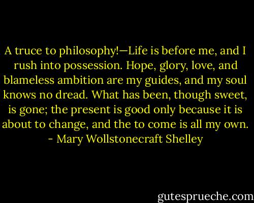 A truce to philosophy!—Life is before me, and I rush into possession. Hope, glory, love, and blameless ambition are my guides, and my soul knows no dread. What has been, though sweet, is gone; the present is good only because it is about to change, and the to come is all my own. - Mary Wollstonecraft Shelley