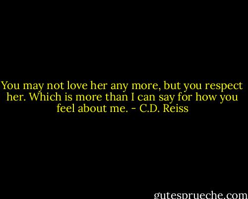 You may not love her any more, but you respect her. Which is more than I can say for how you feel about me. - C.D. Reiss