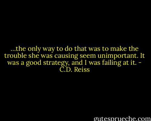 …the only way to do that was to make the trouble she was causing seem unimportant. It was a good strategy, and I was failing at it. - C.D. Reiss