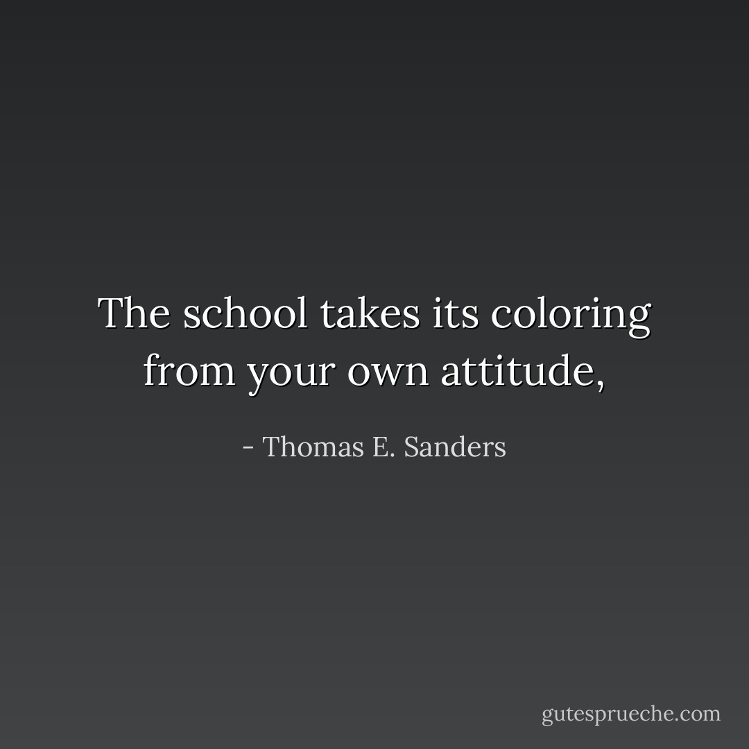 The school takes its coloring from your<br />own attitude, - Thomas E. Sanders