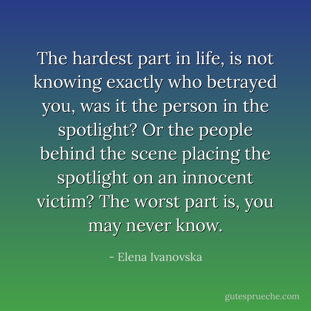 The hardest part in life, is not knowing exactly who betrayed you, was it the person in the spotlight? Or the people behind the scene placing the spotlight on an innocent victim? The worst part is, you may never know. - Elena Ivanovska