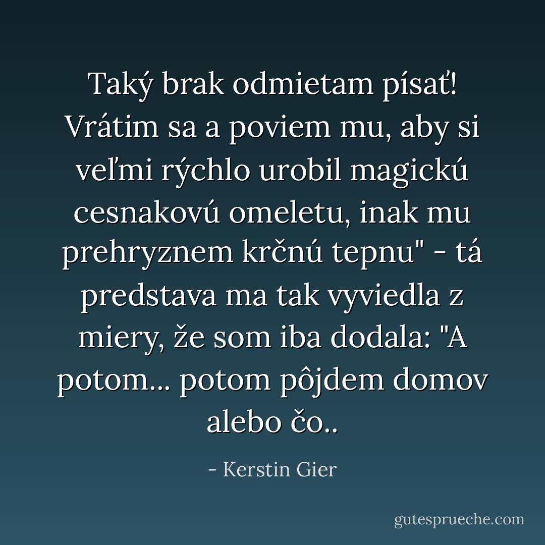 Taký brak odmietam písať! Vrátim sa a poviem mu, aby si veľmi rýchlo urobil magickú cesnakovú omeletu, inak mu prehryznem krčnú tepnu" - tá predstava ma tak vyviedla z miery, že som iba dodala: "A potom... potom pôjdem domov alebo čo.. - Kerstin Gier