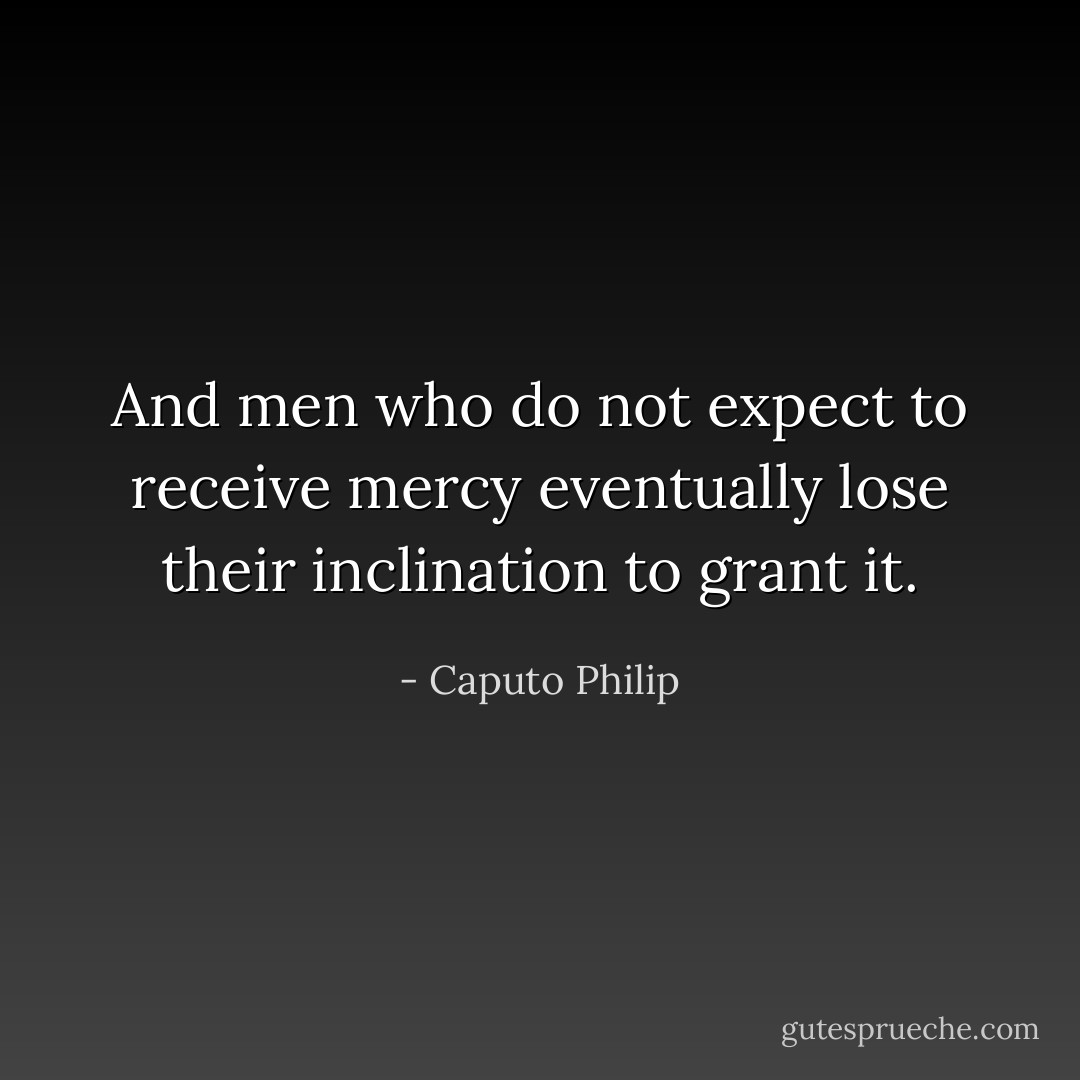 And men who do not expect to receive mercy eventually lose their inclination to grant it. - Caputo Philip