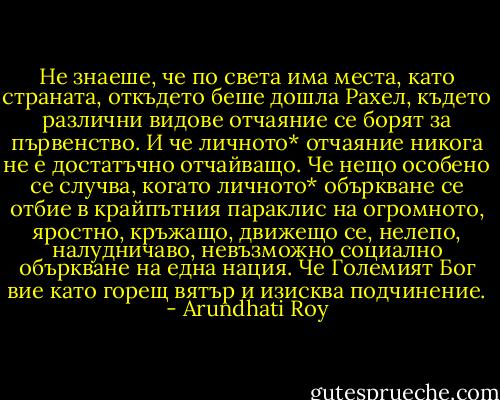 Не знаеше, че по света има места, като страната, откъдето беше дошла Рахел, където различни видове отчаяние се борят за първенство. И че личното* отчаяние никога не е достатъчно отчайващо. Че нещо особено се случва, когато личното* объркване се отбие в крайпътния параклис на огромното, яростно, кръжащо, движещо се, нелепо, налудничаво, невъзможно социално объркване на една нация. Че Големият Бог вие като горещ вятър и изисква подчинение. - Arundhati Roy