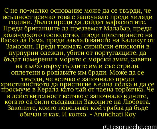 С не по-малко основание може да се твърди, че всъщност всичко това е започнало преди хиляди години. Дълго преди да дойдат марксистите. Преди британците да презвемат Малабар, преди холандското господство, преди пристигането на Васко да Гама, преди завладяването на Каликут от Заморин. Преди тримата сирийски епископи в пурпурни одежди, убити от португалците, да бъдат намерени в морето с морски змии, завити на кълбо върху гърдите им и със стриди, оплетени в рошавите им бради. Може да се твърди, че всичко е започнало преди християнството да пристигне в една лодка и да се просмуче в Керала като чай от чаена торбичка.<br />Че в действителност всичко е започнало в дните, когато са били създавани Законите на Любовта. Законите, които повеляват кой трябва да бъде обичан и как.<br />И колко. - Arundhati Roy