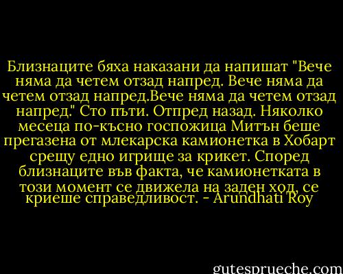 Близнаците бяха наказани да напишат "Вече няма да четем отзад напред. Вече няма да четем отзад напред.Вече няма да четем отзад напред." Сто пъти. Отпред назад.<br />Няколко месеца по-късно госпожица Митън беше прегазена от млекарска камионетка в Хобарт срещу едно игрище за крикет. Според близнаците във факта, че камионетката в този момент се движела на заден ход, се криеше справедливост. - Arundhati Roy