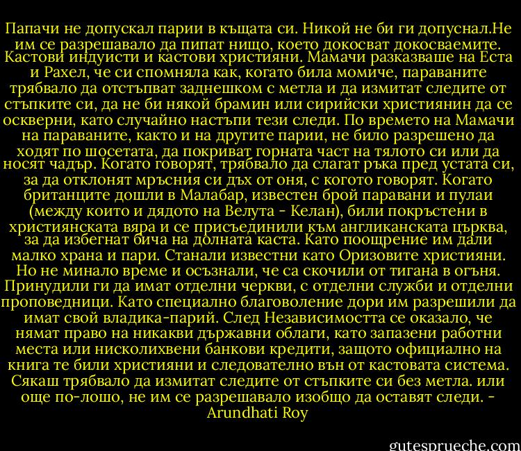 Папачи не допускал парии в къщата си. Никой не би ги допуснал.Не им се разрешавало да пипат нищо, което докосват докосваемите. Кастови индуисти и кастови християни. Мамачи разказваше на Еста и Рахел, че си спомняла как, когато била момиче, параваните трябвало да отстъпват заднешком с метла и да измитат следите от стъпките си, да не би някой брамин или сирийски християнин да се оскверни, като случайно настъпи тези следи. По времето на Мамачи на параваните, както и на другите парии, не било разрешено да ходят по шосетата, да покриват горната част на тялото си или да носят чадър. Когато говорят, трябвало да слагат ръка пред устата си, за да отклонят мръсния си дъх от оня, с когото говорят.<br />Когато британците дошли в Малабар, известен брой паравани и пулаи (между които и дядото на Велута - Келан), били покръстени в християнската вяра и се присъединили към англиканската църква, за да избегнат бича на долната каста. Като поощрение им дали малко храна и пари. Станали известни като Оризовите християни.<br />Но не минало време и осъзнали, че са скочили от тигана в огъня. Принудили ги да имат отделни черкви, с отделни служби и отделни проповедници. Като специално благоволение дори им разрешили да имат свой владика-парий. След Независимостта се оказало, че нямат право на никакви държавни облаги, като запазени работни места или нисколихвени банкови кредити, защото официално на книга те били християни и следователно вън от кастовата система. Сякаш трябвало да измитат следите от стъпките си без метла. или още по-лошо, не им се разрешавало изобщо да оставят следи. - Arundhati Roy