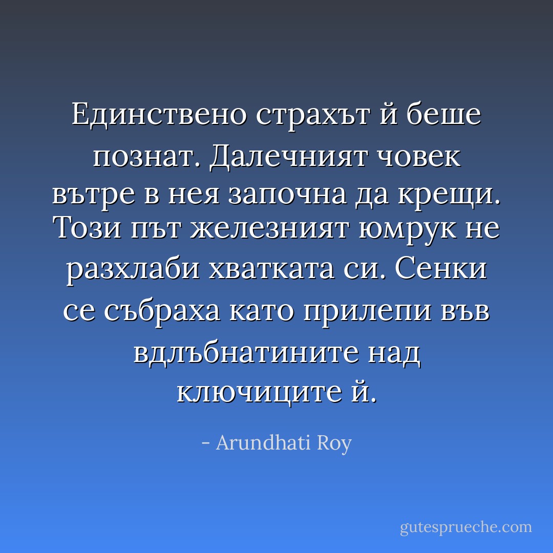 Единствено страхът й беше познат. Далечният човек вътре в нея започна да крещи. Този път железният юмрук не разхлаби хватката си. Сенки се събраха като прилепи във вдлъбнатините над ключиците й. - Arundhati Roy